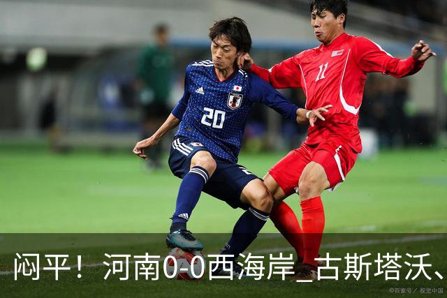 闷平！河南0-0西海岸 古斯塔沃、何超中框 阿布拉汗替补席染红